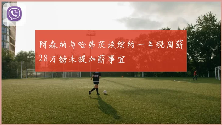 阿森纳与哈弗茨谈续约一年现周薪28万镑未提加薪事宜