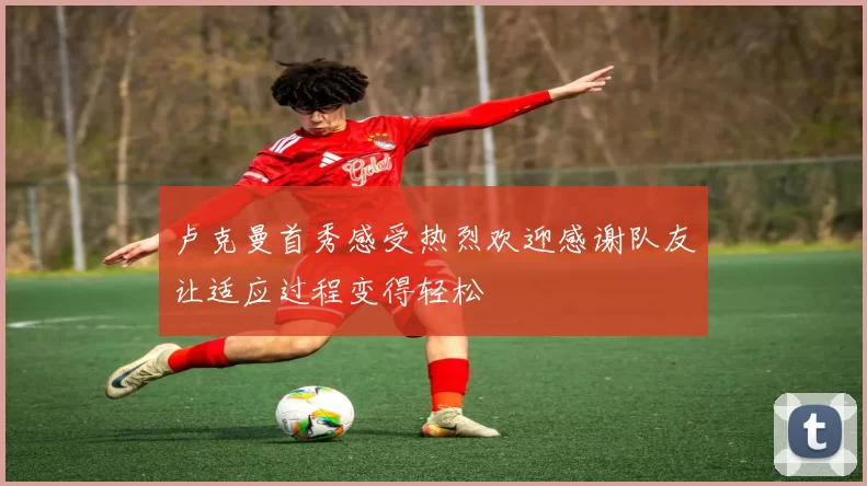 卢克曼首秀感受热烈欢迎感谢队友让适应过程变得轻松