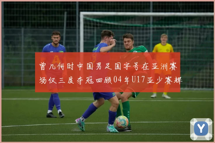 曾几何时中国男足国字号在亚洲赛场仅三度夺冠回顾04年U17亚少赛辉煌时刻