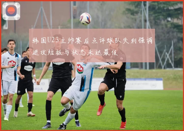 韩国U23主帅赛后点评球队失利强调进攻短板与状态未达最佳