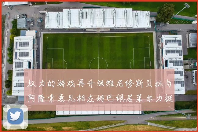 权力的游戏再升级维尼修斯贝林与阿隆索意见相左姆巴佩居莱尔力挺新势力