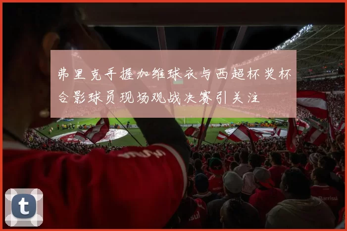 弗里克手握加维球衣与西超杯奖杯合影球员现场观战决赛引关注